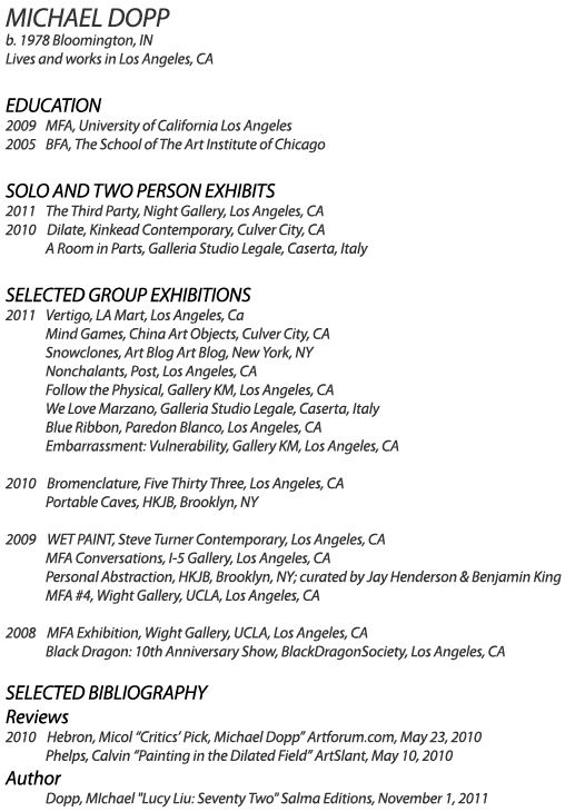 MICHAEL DOPP
b. 1978 Bloomington, IN
Lives and works in Los Angeles, CA

EDUCATION
2009    MFA, University of California Los Angeles
2005    BFA, The School of The Art Institute of Chicago

SOLO EXHIBITIONS
2010    Dilate, Kinkead Contemporary, Culver City, CA
           	A Room in Parts, Galleria Studio Legale, Caserta, Italy

SELECTED GROUP EXHIBITIONS
2010    Bromenclature, Five Thirty Three, Los Angeles, CA
           	Portable Caves, HKJB, Brooklyn, NY
           
2009    WET PAINT, Steve Turner Contemporary, Los Angeles, CA
           	MFA Conversations, I-5 Gallery, Los Angeles, CA               
           	Personal Abstraction, HKJB, Brooklyn, NY; curated by Jay Henderson & Benjamin King
           	MFA #4, Wight Gallery, UCLA, Los Angeles, CA

2008    MFA Exhibition, Wight Gallery, UCLA, Los Angeles, CA
           	Black Dragon: 10th Anniversary Show, BlackDragonSociety, Los Angeles, CA

BIBLIOGRAPHY
2010   Hebron, Micol, Critics Pick: Michael Dopp, Artforum, www.artforum.com, May 23, 2010
          	Phelps, Calvin, Painting in the Dilated Field, ArtSlant Los Angeles, www.artslant.com, May 10, 2010